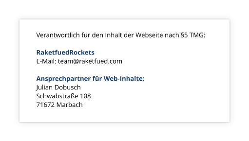 Verantwortlich fr den Inhalt der Webseite nach 5 TMG:  RaketfuedRockets E-Mail: team@raketfued.com  Ansprechpartner fr Web-Inhalte: Julian Dobusch 			 Schwabstrae 108			 71672 Marbach